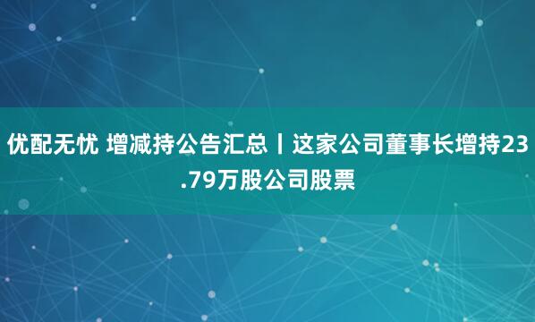 优配无忧 增减持公告汇总丨这家公司董事长增持23.79万股公司股票