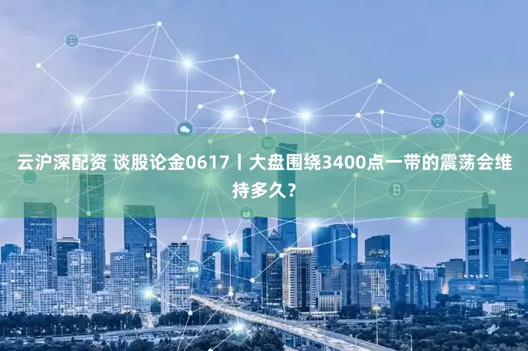 云沪深配资 谈股论金0617丨大盘围绕3400点一带的震荡会维持多久?