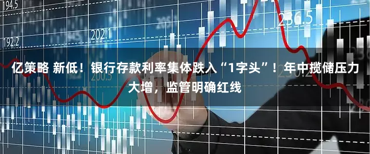 亿策略 新低！银行存款利率集体跌入“1字头”！年中揽储压力大增，监管明确红线