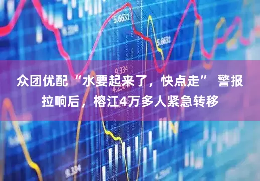 众团优配 “水要起来了，快点走”  警报拉响后，榕江4万多人紧急转移
