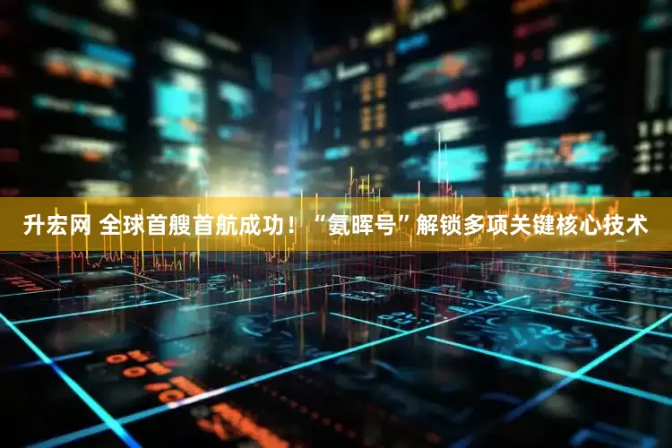 升宏网 全球首艘首航成功！“氨晖号”解锁多项关键核心技术