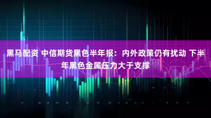 黑马配资 中信期货黑色半年报：内外政策仍有扰动 下半年黑色金属压力大于支撑