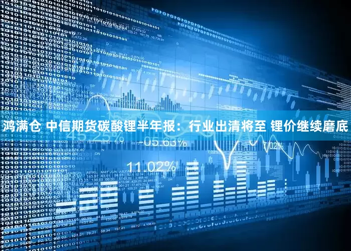 鸿满仓 中信期货碳酸锂半年报：行业出清将至 锂价继续磨底
