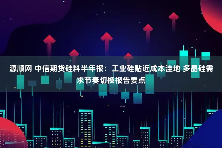 源顺网 中信期货硅料半年报：工业硅贴近成本洼地 多晶硅需求节奏切换报告要点