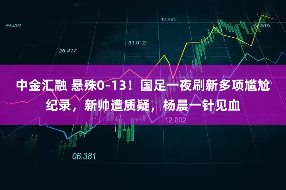 中金汇融 悬殊0-13！国足一夜刷新多项尴尬纪录，新帅遭质疑，杨晨一针见血