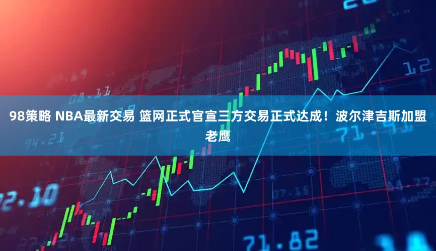 98策略 NBA最新交易 篮网正式官宣三方交易正式达成！波尔津吉斯加盟老鹰
