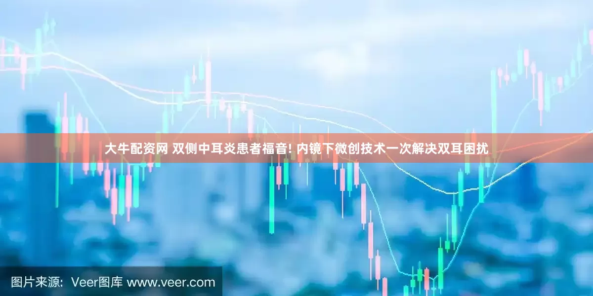 大牛配资网 双侧中耳炎患者福音! 内镜下微创技术一次解决双耳困扰
