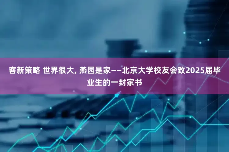 客新策略 世界很大, 燕园是家——北京大学校友会致2025届毕业生的一封家书