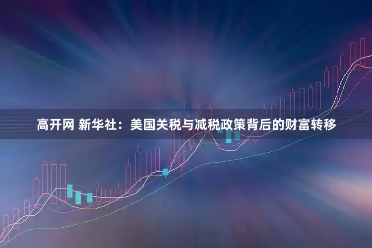 高开网 新华社：美国关税与减税政策背后的财富转移