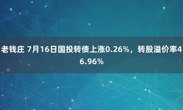 老钱庄 7月16日国投转债上涨0.26%，转股溢价率46.96%