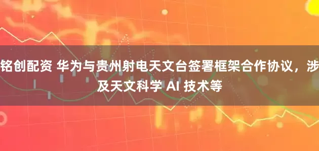 铭创配资 华为与贵州射电天文台签署框架合作协议，涉及天文科学 AI 技术等