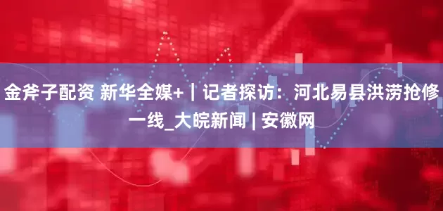 金斧子配资 新华全媒+｜记者探访：河北易县洪涝抢修一线_大皖新闻 | 安徽网