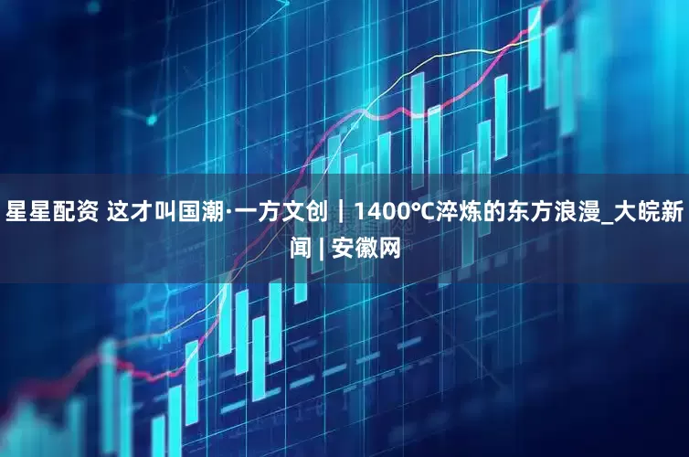 星星配资 这才叫国潮·一方文创｜1400℃淬炼的东方浪漫_大皖新闻 | 安徽网