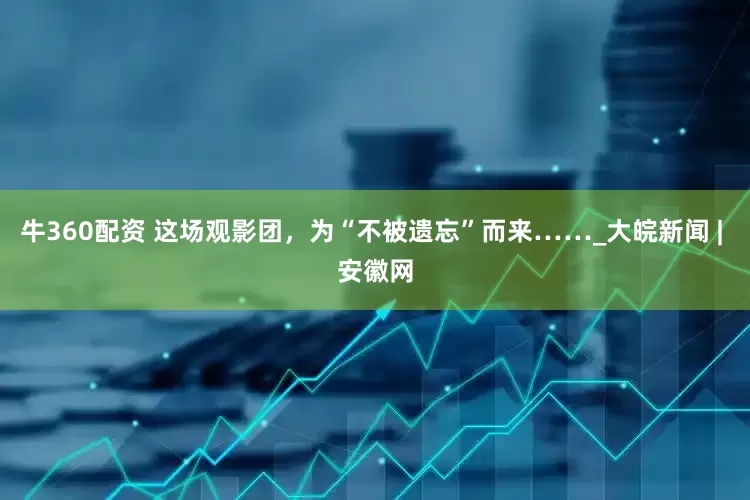 牛360配资 这场观影团，为“不被遗忘”而来……_大皖新闻 | 安徽网