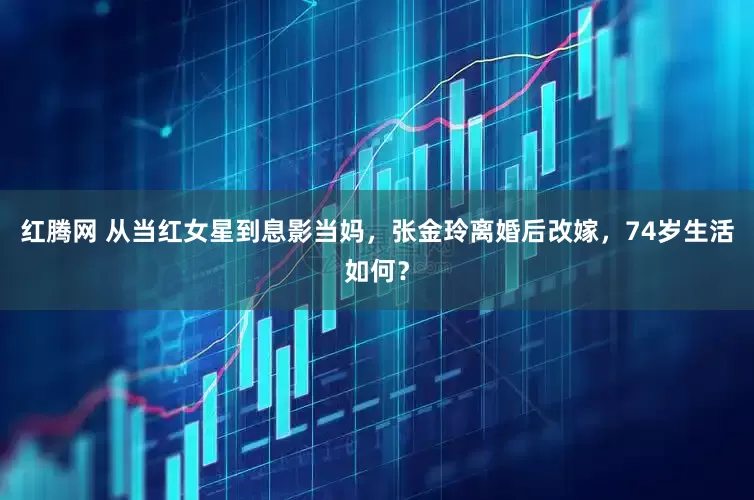 红腾网 从当红女星到息影当妈，张金玲离婚后改嫁，74岁生活如何？
