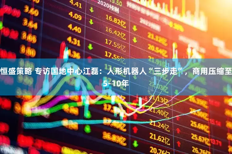 恒盛策略 专访国地中心江磊：人形机器人“三步走”，商用压缩至5-10年