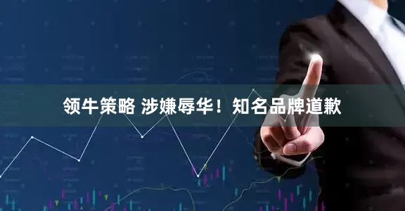 领牛策略 涉嫌辱华！知名品牌道歉
