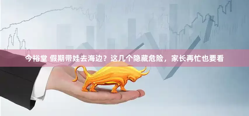 今裕堂 假期带娃去海边？这几个隐藏危险，家长再忙也要看