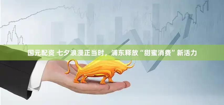 国元配资 七夕浪漫正当时，浦东释放“甜蜜消费”新活力