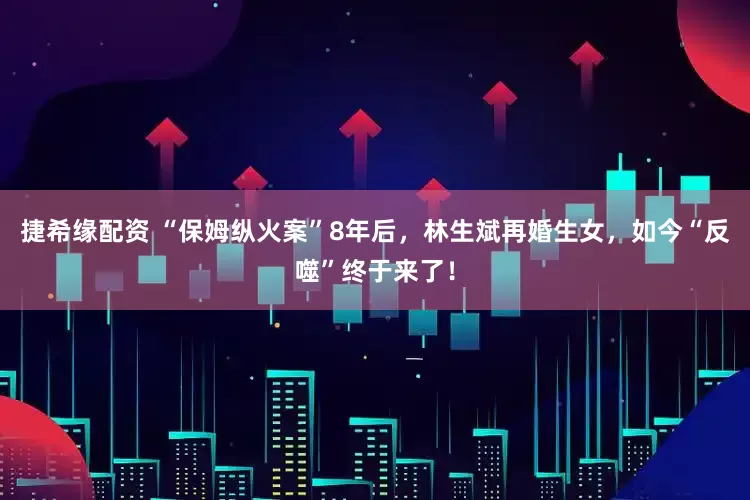 捷希缘配资 “保姆纵火案”8年后，林生斌再婚生女，如今“反噬”终于来了！