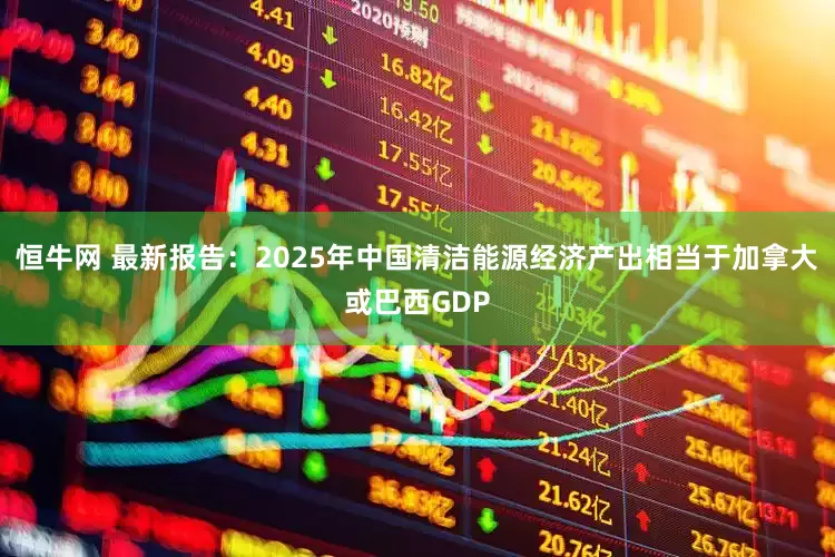 恒牛网 最新报告：2025年中国清洁能源经济产出相当于加拿大或巴西GDP