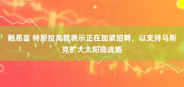 融易富 特斯拉高管表示正在加紧招聘，以支持马斯克扩大太阳能战略