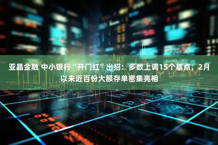 亚晶金融 中小银行“开门红”出招：多数上调15个基点，2月以来近百份大额存单密集亮相
