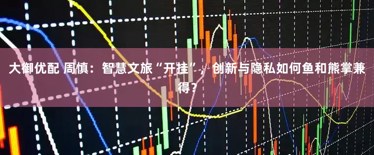 大御优配 周慎：智慧文旅“开挂”，创新与隐私如何鱼和熊掌兼得？
