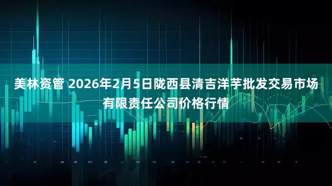 美林资管 2026年2月5日陇西县清吉洋芋批发交易市场有限责任公司价格行情