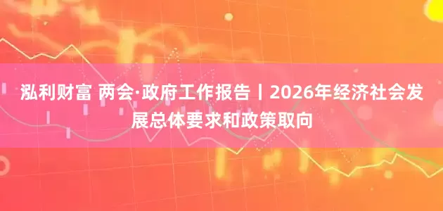 泓利财富 两会·政府工作报告丨2026年经济社会发展总体要求和政策取向